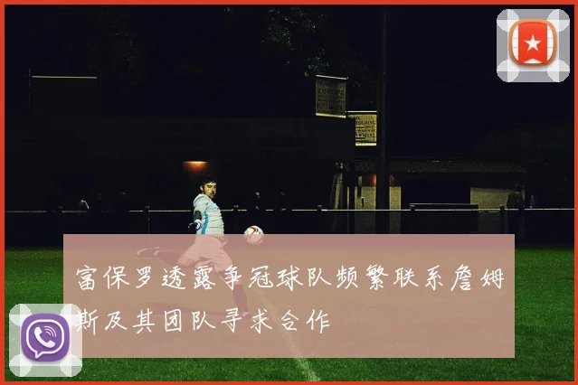 富保罗透露争冠球队频繁联系詹姆斯及其团队寻求合作