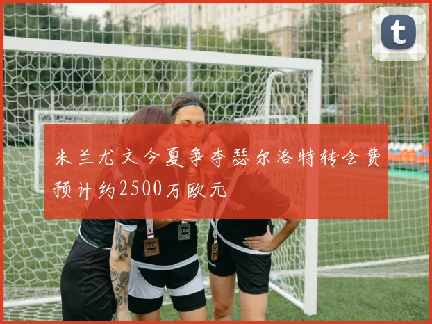 米兰尤文今夏争夺瑟尔洛特转会费预计约2500万欧元