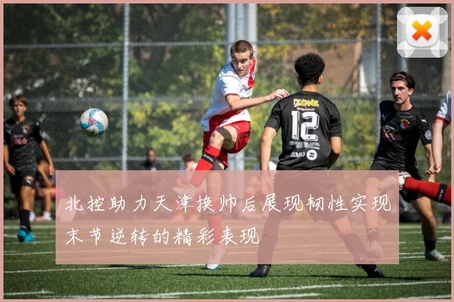 北控助力天津换帅后展现韧性实现末节逆转的精彩表现