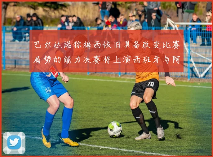 巴尔达诺称梅西依旧具备改变比赛局势的能力决赛将上演西班牙与阿根廷的对决