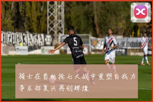 骑士在首轮抢七大战中重塑自我力争东部复兴再创辉煌