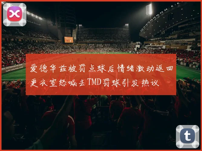 爱德华兹被罚点球后情绪激动返回更衣室怒喊去TMD罚球引发热议