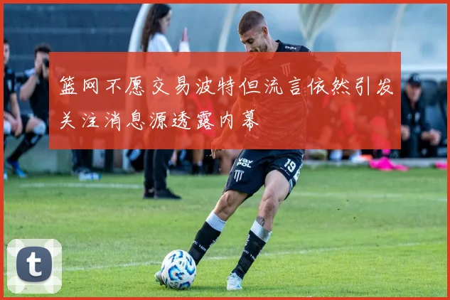篮网不愿交易波特但流言依然引发关注消息源透露内幕