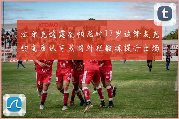 法尔克透露孔帕尼对17岁边锋麦克的高度认可或将外租锻炼提升出场机会