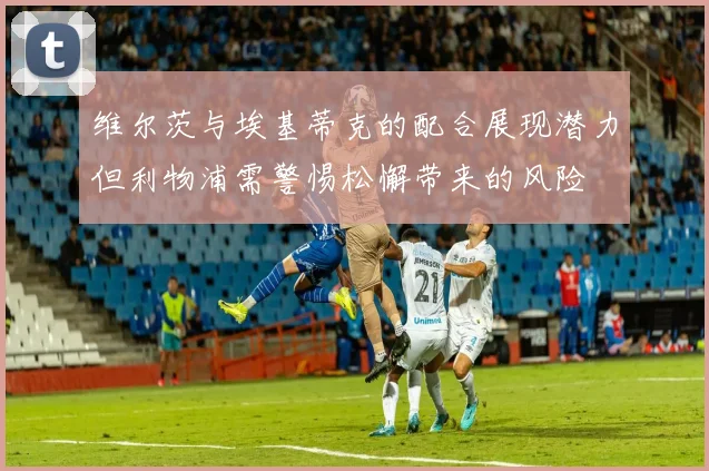维尔茨与埃基蒂克的配合展现潜力但利物浦需警惕松懈带来的风险