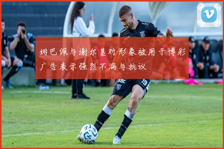 姆巴佩与谢尔基对形象被用于博彩广告表示强烈不满与抗议