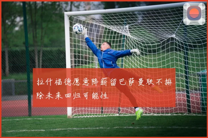 拉什福德愿意降薪留巴萨曼联不排除未来回归可能性