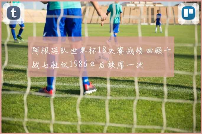 阿根廷队世界杯18决赛战绩回顾十战七胜仅1986年后缺席一次