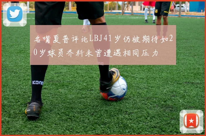 名嘴夏普评论LBJ41岁仍被期待如20岁球员乔科未曾遭遇相同压力