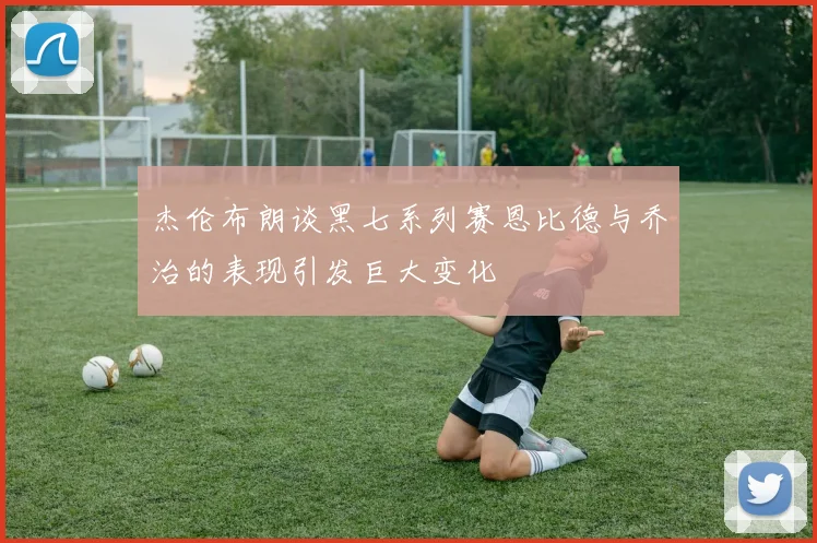 杰伦布朗谈黑七系列赛恩比德与乔治的表现引发巨大变化