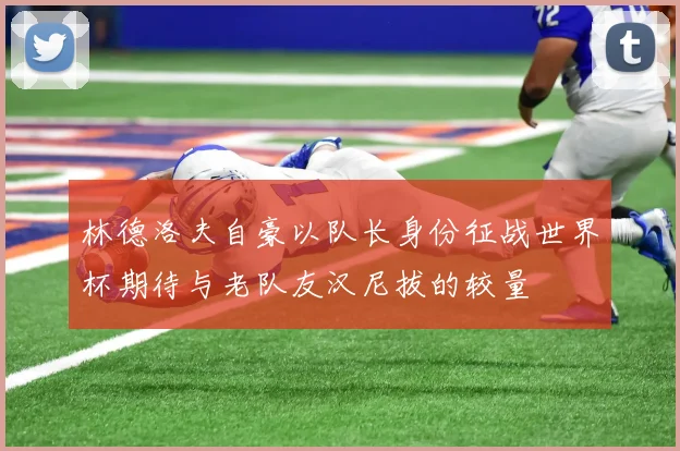 林德洛夫自豪以队长身份征战世界杯期待与老队友汉尼拔的较量
