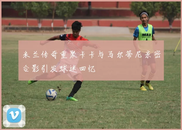 米兰传奇重聚卡卡与马尔蒂尼亲密合影引发球迷回忆