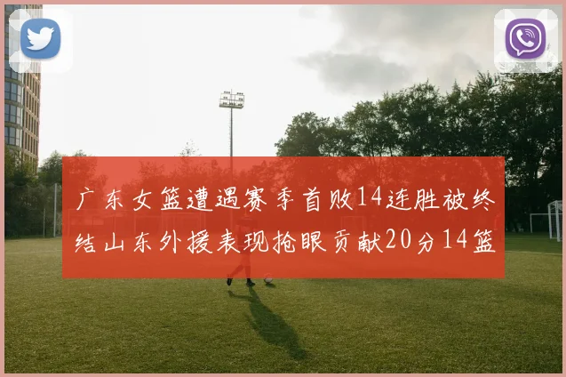 广东女篮遭遇赛季首败14连胜被终结山东外援表现抢眼贡献20分14篮板5助攻