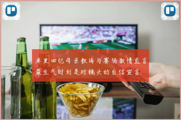 库里回忆母亲教诲与赛场激情直言最生气时刻是对镜头的自信宣言